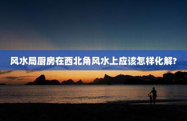 风水局厨房在西北角风水上应该怎样化解?