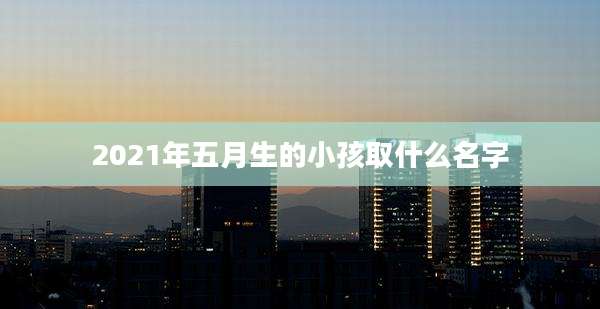 2021年五月生的小孩取什么名字