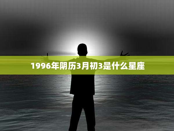 1996年阴历3月初3是什么星座