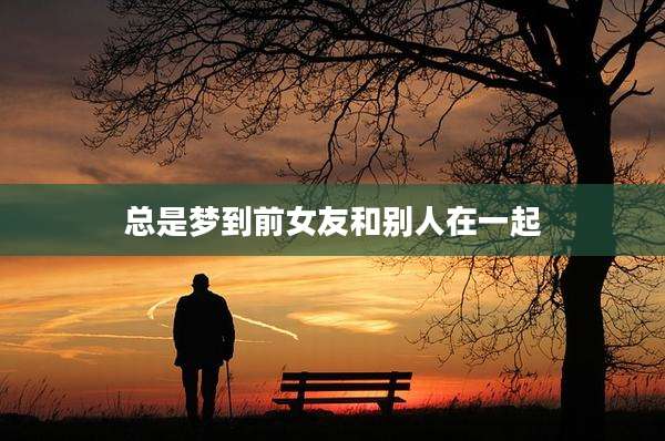 总是梦到前女友和别人在一起