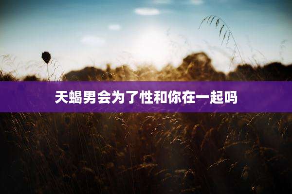 天蝎男会为了性和你在一起吗