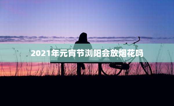 2021年元宵节浏阳会放烟花吗
