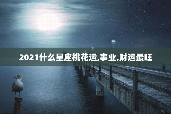 2021什么星座桃花运,事业,财运最旺