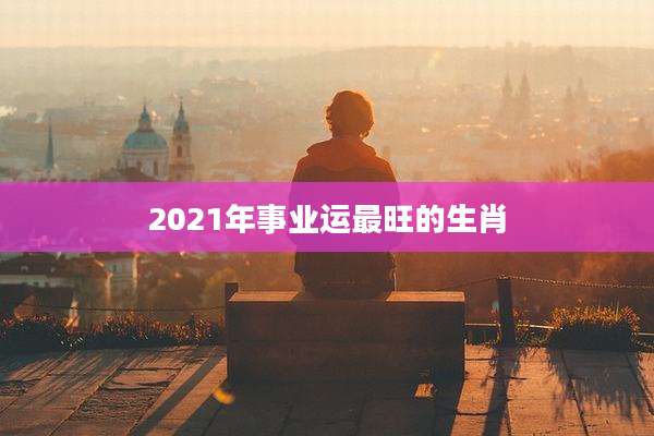 2021年事业运最旺的生肖