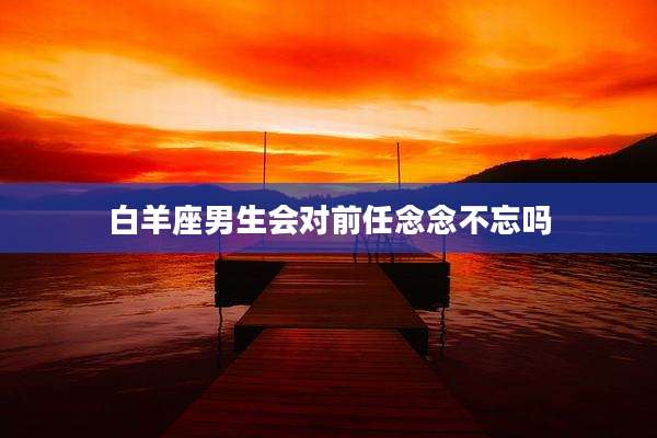 白羊座男生会对前任念念不忘吗