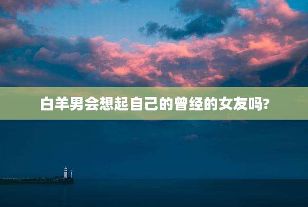 白羊男会想起自己的曾经的女友吗?