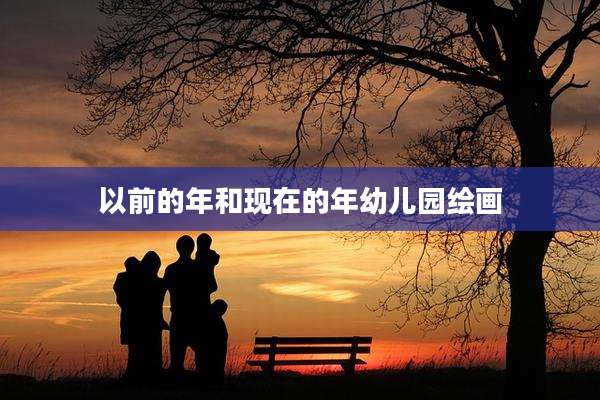 以前的年和现在的年幼儿园绘画