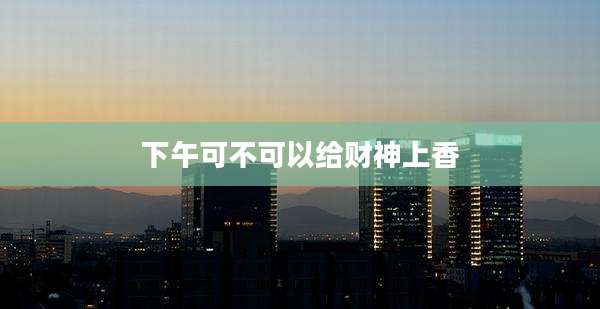 下午可不可以给财神上香