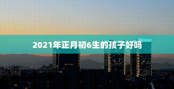 2021年正月初6生的孩子好吗