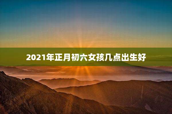 2021年正月初六女孩几点出生好