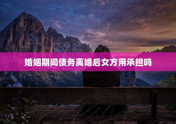 婚姻期间债务离婚后女方用承担吗