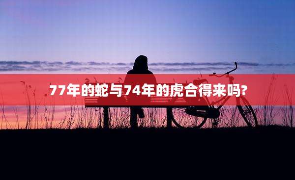 77年的蛇与74年的虎合得来吗?