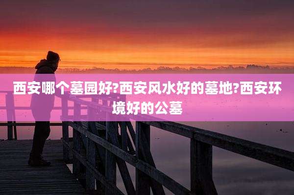 西安哪个墓园好?西安风水好的墓地?西安环境好的公墓
