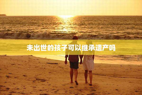 未出世的孩子可以继承遗产吗