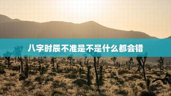 八字时辰不准是不是什么都会错