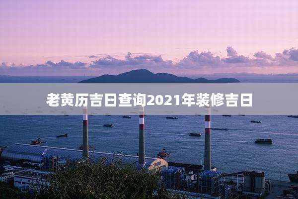 老黄历吉日查询2021年装修吉日