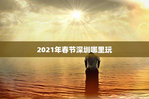 2021年春节深圳哪里玩