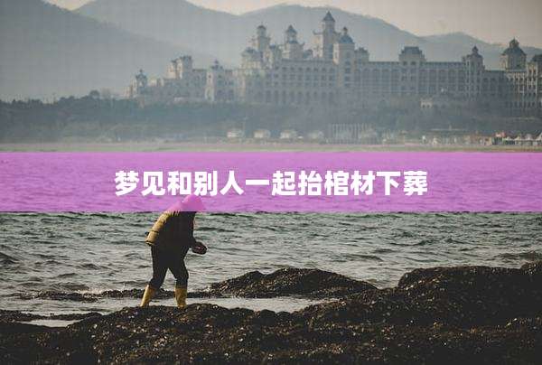 梦见和别人一起抬棺材下葬