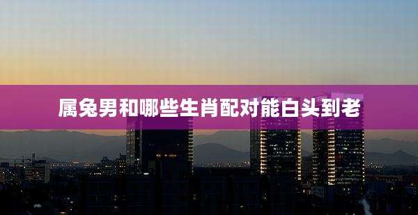 属兔男和哪些生肖配对能白头到老
