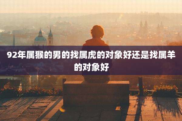 92年属猴的男的找属虎的对象好还是找属羊的对象好