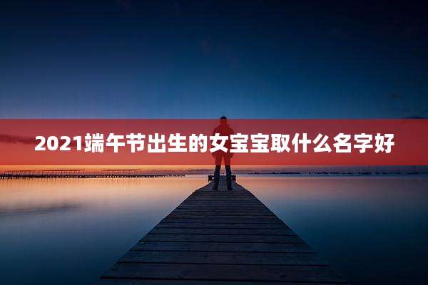 2021端午节出生的女宝宝取什么名字好