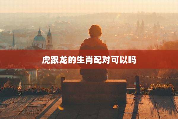 虎跟龙的生肖配对可以吗