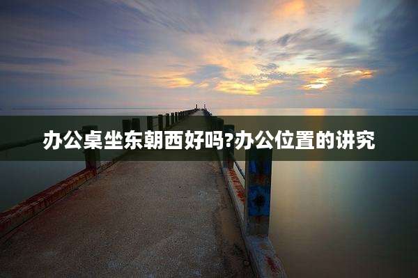 办公桌坐东朝西好吗?办公位置的讲究