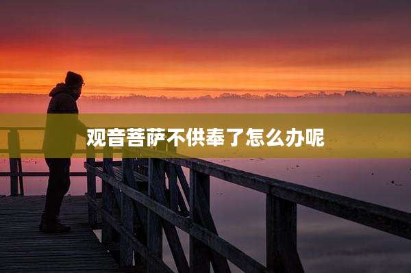 观音菩萨不供奉了怎么办呢