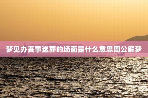 梦见办丧事送葬的场面是什么意思周公解梦