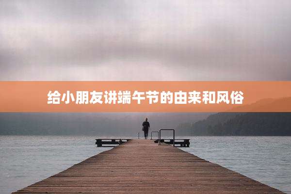 给小朋友讲端午节的由来和风俗