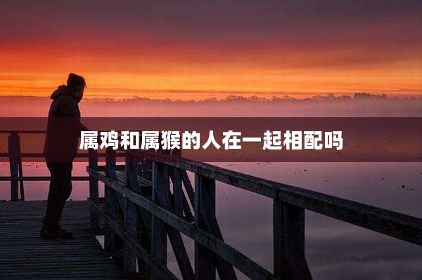 属鸡和属猴的人在一起相配吗