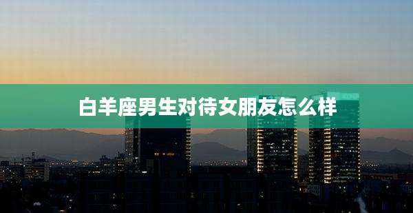 白羊座男生对待女朋友怎么样