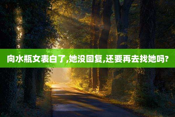 向水瓶女表白了,她没回复,还要再去找她吗?