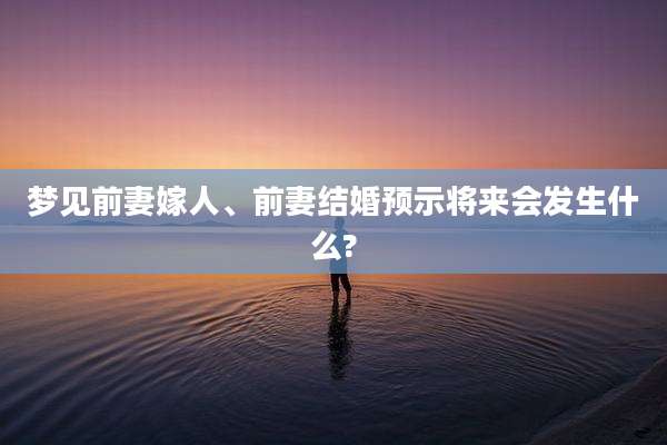 梦见前妻嫁人、前妻结婚预示将来会发生什么?