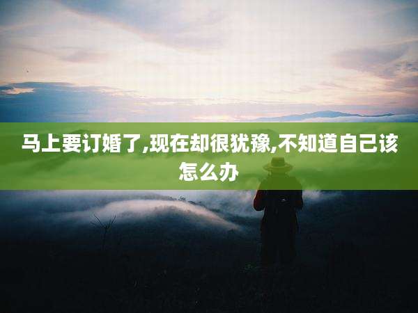 马上要订婚了,现在却很犹豫,不知道自己该怎么办