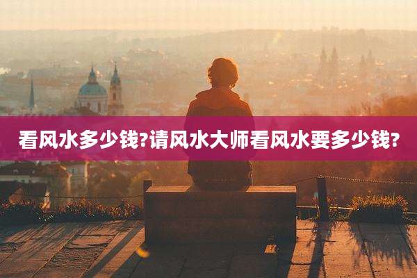 看风水多少钱?请风水大师看风水要多少钱?
