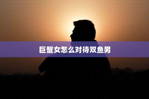 巨蟹女怎么对待双鱼男