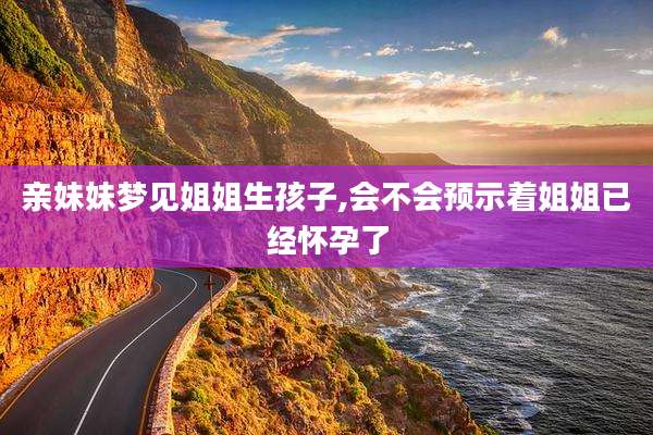 亲妹妹梦见姐姐生孩子,会不会预示着姐姐已经怀孕了