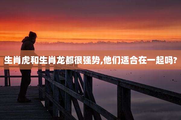 生肖虎和生肖龙都很强势,他们适合在一起吗?