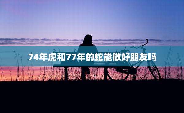 74年虎和77年的蛇能做好朋友吗