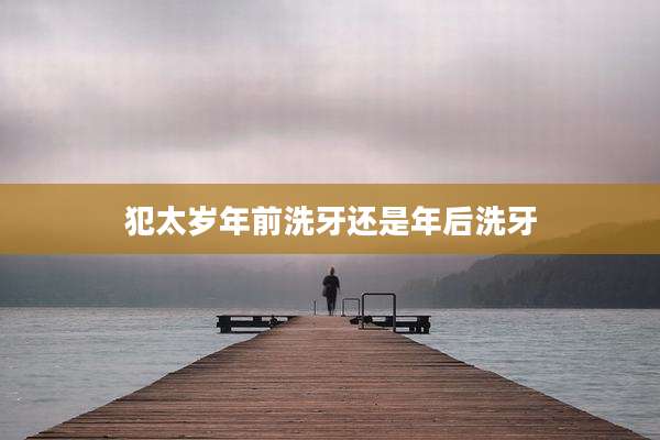 犯太岁年前洗牙还是年后洗牙