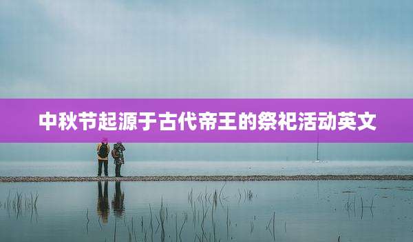 中秋节起源于古代帝王的祭祀活动英文
