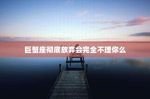 巨蟹座彻底放弃会完全不理你么
