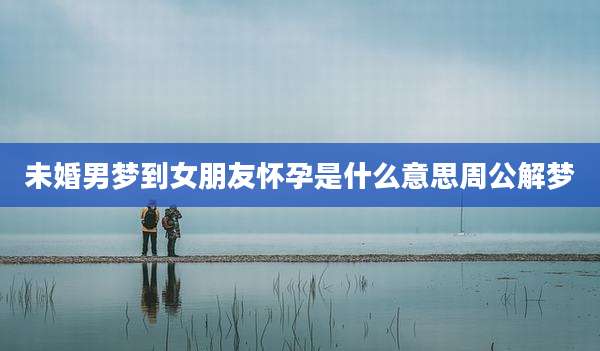 未婚男梦到女朋友怀孕是什么意思周公解梦