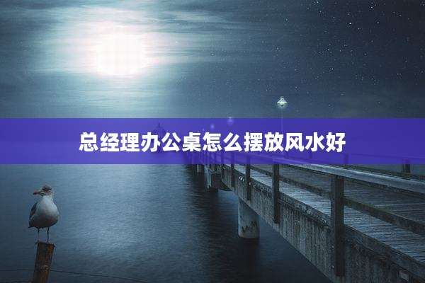 总经理办公桌怎么摆放风水好