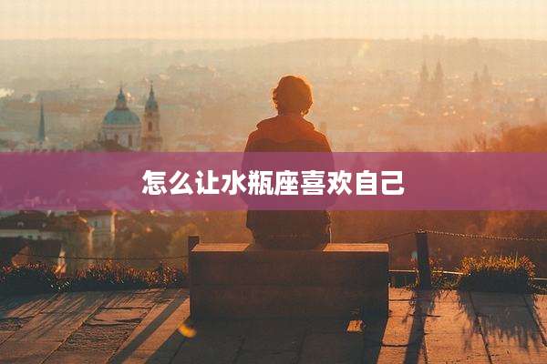 怎么让水瓶座喜欢自己