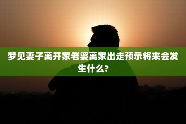 梦见妻子离开家老婆离家出走预示将来会发生什么?