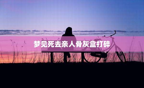 梦见死去亲人骨灰盒打碎