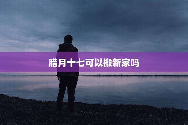 腊月十七可以搬新家吗