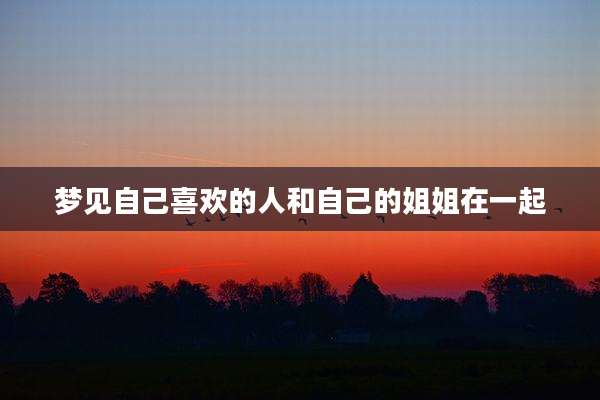 梦见自己喜欢的人和自己的姐姐在一起
